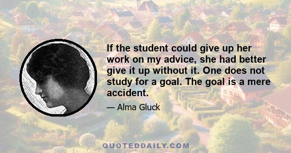 If the student could give up her work on my advice, she had better give it up without it. One does not study for a goal. The goal is a mere accident.