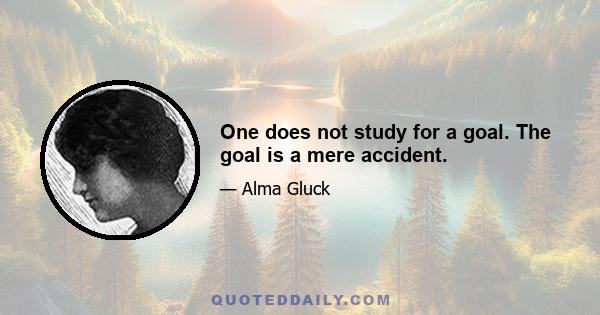 One does not study for a goal. The goal is a mere accident.