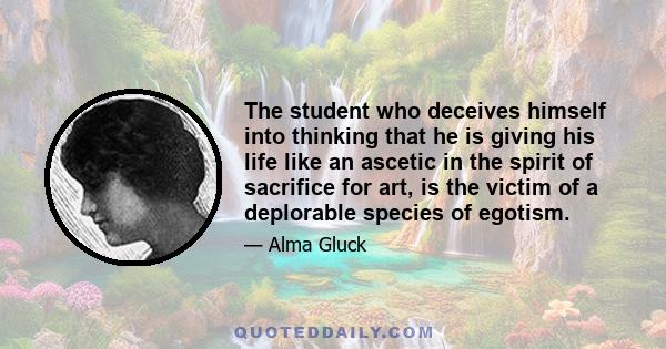 The student who deceives himself into thinking that he is giving his life like an ascetic in the spirit of sacrifice for art, is the victim of a deplorable species of egotism.