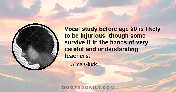 Vocal study before age 20 is likely to be injurious, though some survive it in the hands of very careful and understanding teachers.