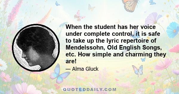 When the student has her voice under complete control, it is safe to take up the lyric repertoire of Mendelssohn, Old English Songs, etc. How simple and charming they are!