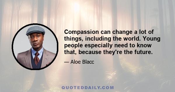 Compassion can change a lot of things, including the world. Young people especially need to know that, because they're the future.