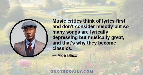 Music critics think of lyrics first and don't consider melody but so many songs are lyrically depressing but musically great, and that's why they become classics.