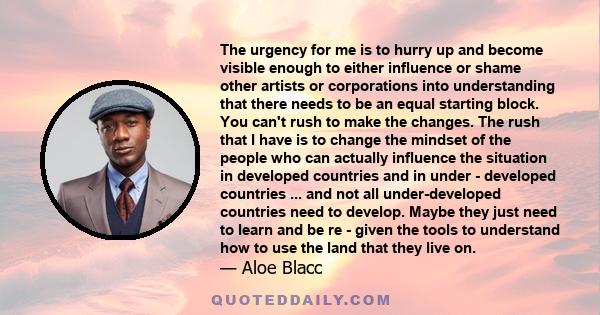 The urgency for me is to hurry up and become visible enough to either influence or shame other artists or corporations into understanding that there needs to be an equal starting block. You can't rush to make the