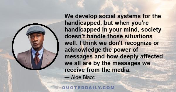 We develop social systems for the handicapped, but when you're handicapped in your mind, society doesn't handle those situations well. I think we don't recognize or acknowledge the power of messages and how deeply