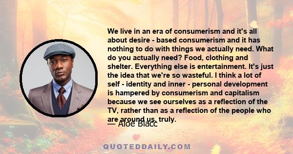 We live in an era of consumerism and it's all about desire - based consumerism and it has nothing to do with things we actually need. What do you actually need? Food, clothing and shelter. Everything else is