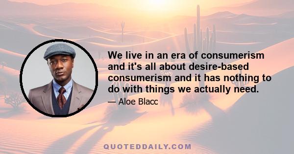 We live in an era of consumerism and it's all about desire-based consumerism and it has nothing to do with things we actually need.