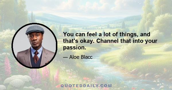 You can feel a lot of things, and that's okay. Channel that into your passion.