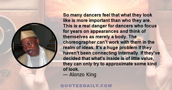 So many dancers feel that what they look like is more important than who they are. This is a real danger for dancers who focus for years on appearances and think of themselves as merely a body. The choreographer can't