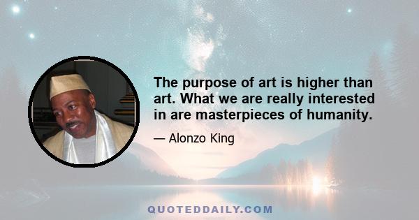 The purpose of art is higher than art. What we are really interested in are masterpieces of humanity.