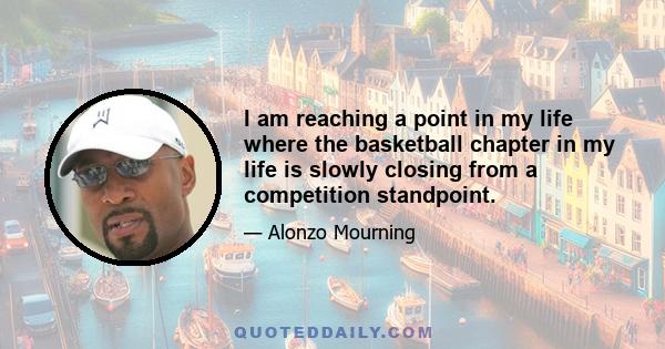 I am reaching a point in my life where the basketball chapter in my life is slowly closing from a competition standpoint.