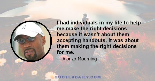 I had individuals in my life to help me make the right decisions because it wasn't about them accepting handouts. It was about them making the right decisions for me.