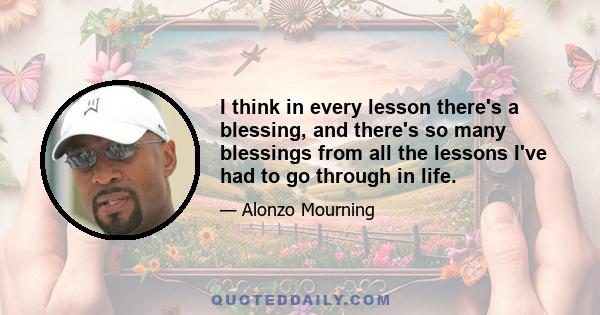 I think in every lesson there's a blessing, and there's so many blessings from all the lessons I've had to go through in life.