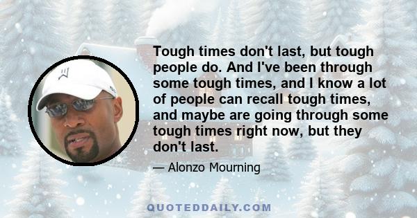 Tough times don't last, but tough people do. And I've been through some tough times, and I know a lot of people can recall tough times, and maybe are going through some tough times right now, but they don't last.