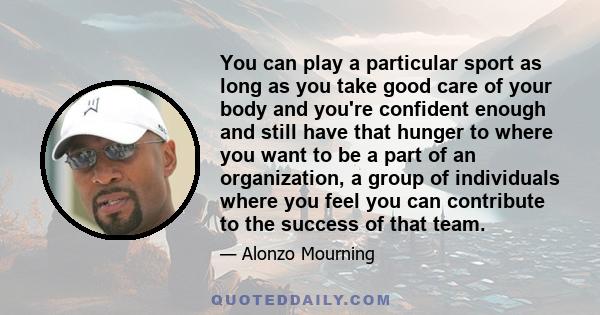 You can play a particular sport as long as you take good care of your body and you're confident enough and still have that hunger to where you want to be a part of an organization, a group of individuals where you feel