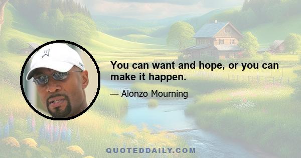 You can want and hope, or you can make it happen.