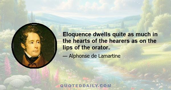 Eloquence dwells quite as much in the hearts of the hearers as on the lips of the orator.