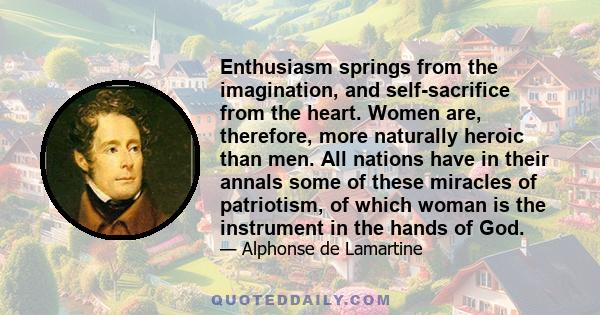 Enthusiasm springs from the imagination, and self-sacrifice from the heart. Women are, therefore, more naturally heroic than men. All nations have in their annals some of these miracles of patriotism, of which woman is