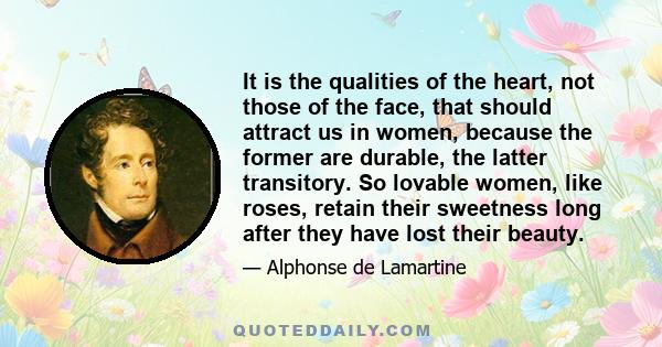 It is the qualities of the heart, not those of the face, that should attract us in women, because the former are durable, the latter transitory. So lovable women, like roses, retain their sweetness long after they have