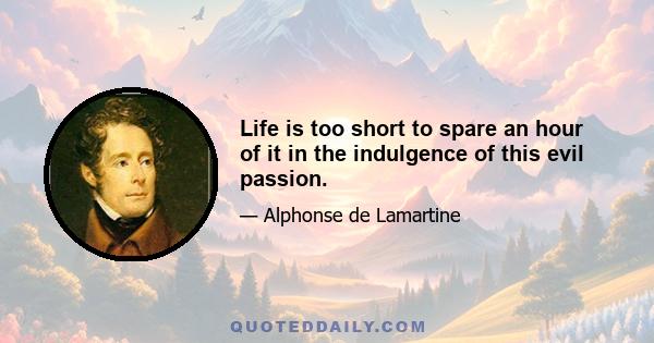 Life is too short to spare an hour of it in the indulgence of this evil passion.