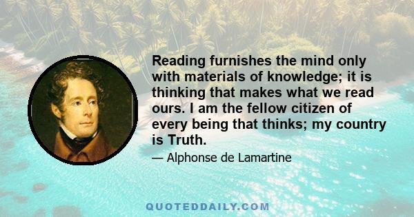 Reading furnishes the mind only with materials of knowledge; it is thinking that makes what we read ours. I am the fellow citizen of every being that thinks; my country is Truth.