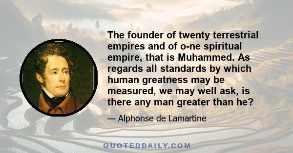 The founder of twenty terrestrial empires and of o­ne spiritual empire, that is Muhammed. As regards all standards by which human greatness may be measured, we may well ask, is there any man greater than he?