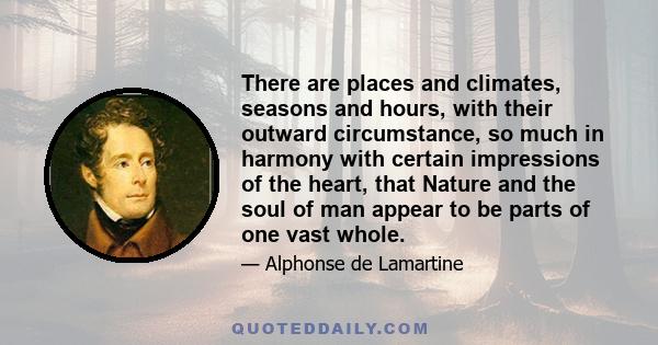 There are places and climates, seasons and hours, with their outward circumstance, so much in harmony with certain impressions of the heart, that Nature and the soul of man appear to be parts of one vast whole.