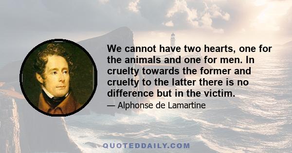 We cannot have two hearts, one for the animals and one for men. In cruelty towards the former and cruelty to the latter there is no difference but in the victim.