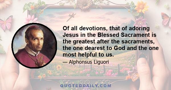 Of all devotions, that of adoring Jesus in the Blessed Sacrament is the greatest after the sacraments, the one dearest to God and the one most helpful to us.