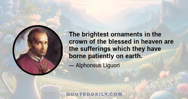 The brightest ornaments in the crown of the blessed in heaven are the sufferings which they have borne patiently on earth.