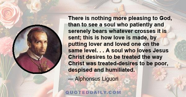 There is nothing more pleasing to God, than to see a soul who patiently and serenely bears whatever crosses it is sent; this is how love is made, by putting lover and loved one on the same level. . . A soul who loves