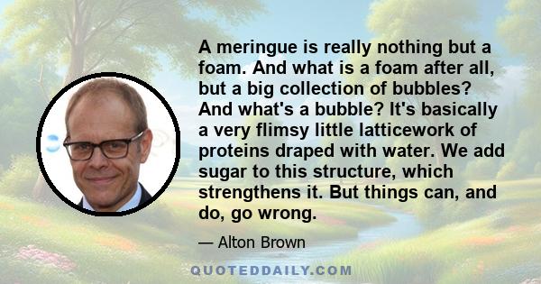 A meringue is really nothing but a foam. And what is a foam after all, but a big collection of bubbles? And what's a bubble? It's basically a very flimsy little latticework of proteins draped with water. We add sugar to 