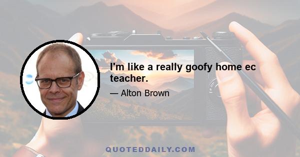 I'm like a really goofy home ec teacher.