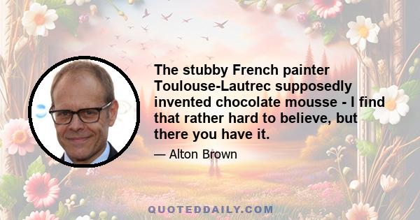 The stubby French painter Toulouse-Lautrec supposedly invented chocolate mousse - I find that rather hard to believe, but there you have it.