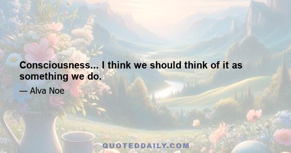 Consciousness... I think we should think of it as something we do.