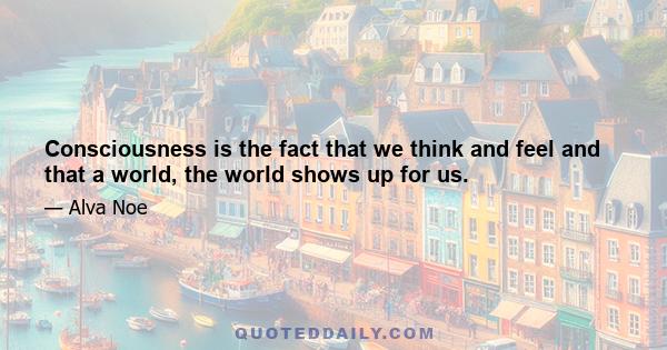 Consciousness is the fact that we think and feel and that a world, the world shows up for us.