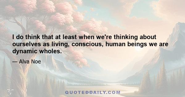 I do think that at least when we're thinking about ourselves as living, conscious, human beings we are dynamic wholes.