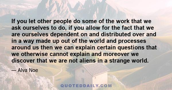 If you let other people do some of the work that we ask ourselves to do, if you allow for the fact that we are ourselves dependent on and distributed over and in a way made up out of the world and processes around us