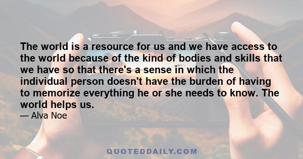 The world is a resource for us and we have access to the world because of the kind of bodies and skills that we have so that there's a sense in which the individual person doesn't have the burden of having to memorize