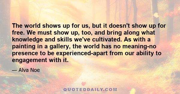 The world shows up for us, but it doesn't show up for free. We must show up, too, and bring along what knowledge and skills we've cultivated. As with a painting in a gallery, the world has no meaning-no presence to be