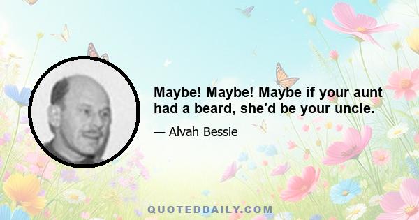 Maybe! Maybe! Maybe if your aunt had a beard, she'd be your uncle.