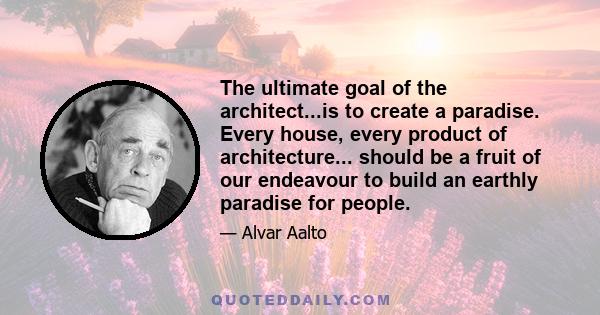 The ultimate goal of the architect...is to create a paradise. Every house, every product of architecture... should be a fruit of our endeavour to build an earthly paradise for people.