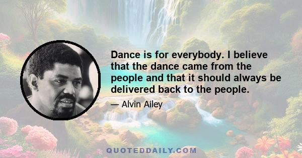 Dance is for everybody. I believe that the dance came from the people and that it should always be delivered back to the people.