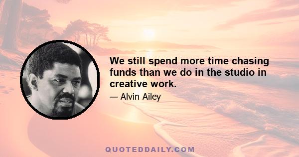 We still spend more time chasing funds than we do in the studio in creative work.