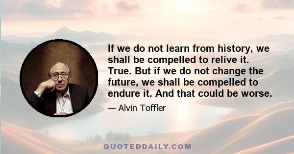 If we do not learn from history, we shall be compelled to relive it. True. But if we do not change the future, we shall be compelled to endure it. And that could be worse.