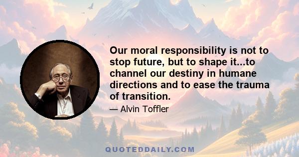 Our moral responsibility is not to stop future, but to shape it...to channel our destiny in humane directions and to ease the trauma of transition.