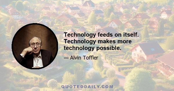 Technology feeds on itself. Technology makes more technology possible.