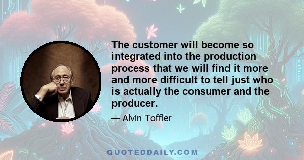 The customer will become so integrated into the production process that we will find it more and more difficult to tell just who is actually the consumer and the producer.