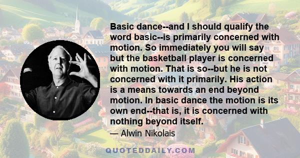 Basic dance--and I should qualify the word basic--is primarily concerned with motion. So immediately you will say but the basketball player is concerned with motion. That is so--but he is not concerned with it