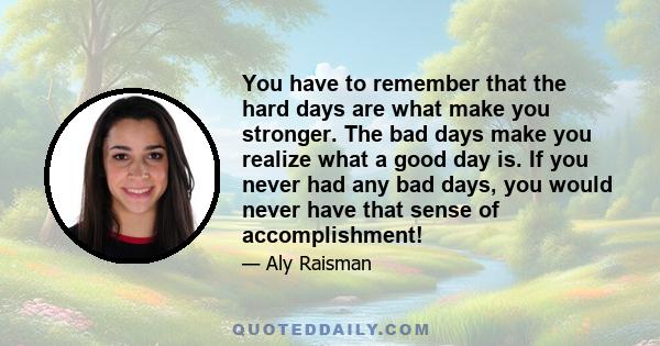 You have to remember that the hard days are what make you stronger. The bad days make you realize what a good day is. If you never had any bad days, you would never have that sense of accomplishment!